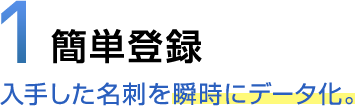 1 簡単登録 入手した名刺を瞬時にデータ化。