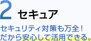 2 セキュア セキュリティ対策も万全！ だから安心して活用できる。